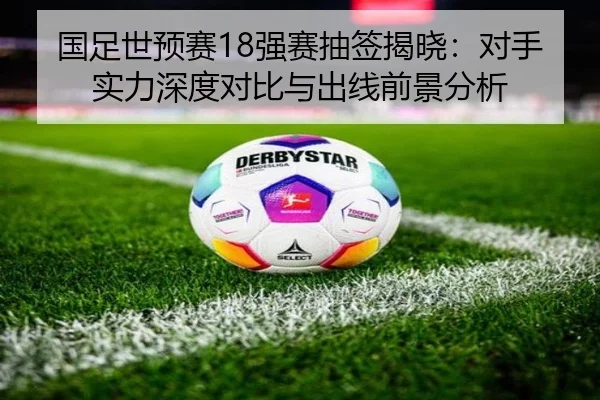 国足世预赛18强赛抽签揭晓：对手实力深度对比与出线前景分析