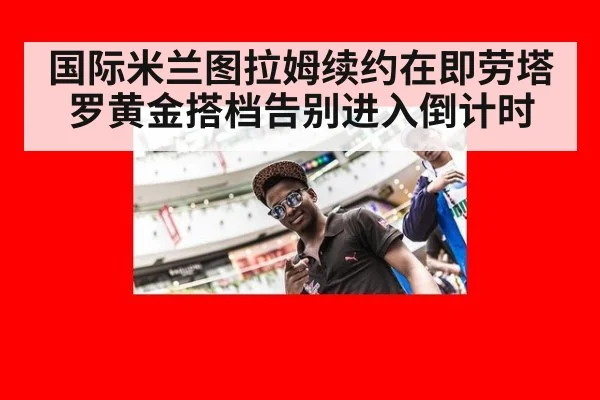 国际米兰图拉姆续约在即劳塔罗黄金搭档告别进入倒计时