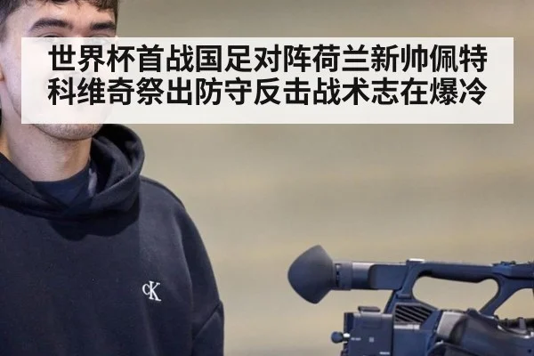 世界杯首战国足对阵荷兰新帅佩特科维奇祭出防守反击战术志在爆冷