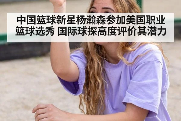 中国篮球新星杨瀚森参加美国职业篮球选秀 国际球探高度评价其潜力