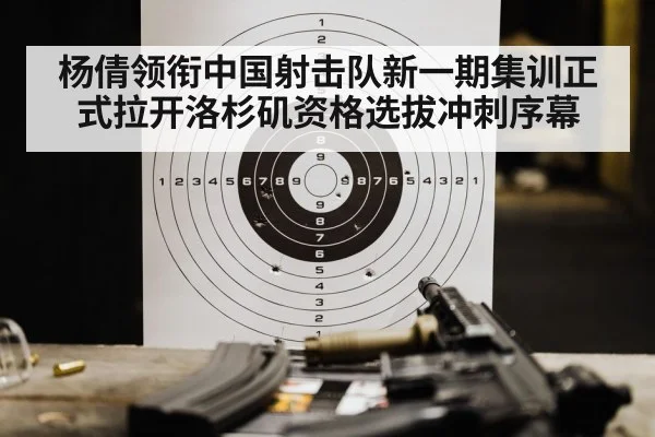 杨倩领衔中国射击队新一期集训正式拉开洛杉矶资格选拔冲刺序幕